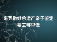 来宾做继承遗产亲子鉴定要去哪里做