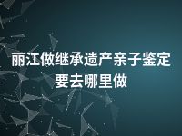 丽江做继承遗产亲子鉴定要去哪里做