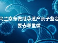 乌兰察布做继承遗产亲子鉴定要去哪里做