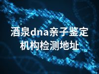 酒泉dna亲子鉴定机构检测地址