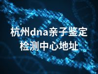 杭州dna亲子鉴定检测中心地址