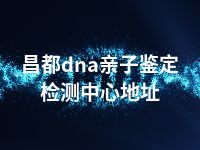 昌都dna亲子鉴定检测中心地址