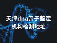 天津dna亲子鉴定机构检测地址