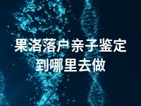 果洛落户亲子鉴定到哪里去做