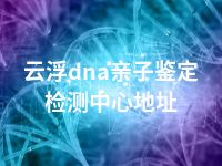 云浮dna亲子鉴定检测中心地址