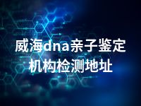 威海dna亲子鉴定机构检测地址