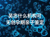 吴忠什么机构可无创孕期亲子鉴定