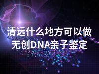 清远什么地方可以做无创DNA亲子鉴定