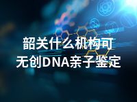 韶关什么机构可无创DNA亲子鉴定