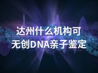 达州什么机构可无创DNA亲子鉴定