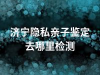 济宁隐私亲子鉴定去哪里检测