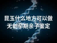 昆玉什么地方可以做无创孕期亲子鉴定