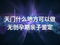 天门什么地方可以做无创孕期亲子鉴定