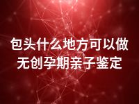 包头什么地方可以做无创孕期亲子鉴定