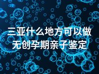 三亚什么地方可以做无创孕期亲子鉴定