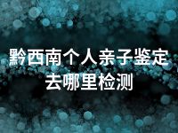 黔西南个人亲子鉴定去哪里检测