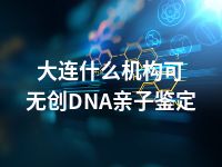 大连什么机构可无创DNA亲子鉴定