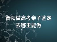 衡阳做高考亲子鉴定去哪里能做