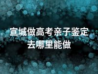 宣城做高考亲子鉴定去哪里能做