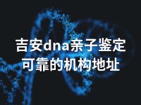 吉安dna亲子鉴定可靠的机构地址