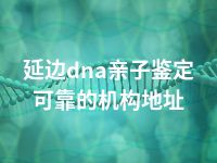 延边dna亲子鉴定可靠的机构地址