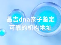 昌吉dna亲子鉴定可靠的机构地址