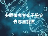 安顺做高考亲子鉴定去哪里能做