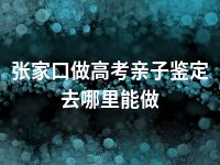 张家口做高考亲子鉴定去哪里能做