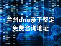 兰州dna亲子鉴定免费咨询地址