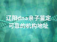 辽阳dna亲子鉴定可靠的机构地址