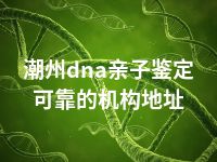 潮州dna亲子鉴定可靠的机构地址