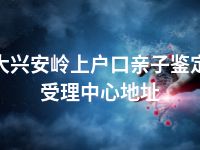 大兴安岭上户口亲子鉴定受理中心地址