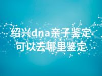 绍兴dna亲子鉴定可以去哪里鉴定