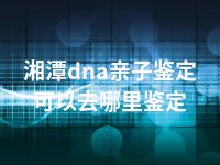 湘潭dna亲子鉴定可以去哪里鉴定