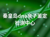 秦皇岛dna亲子鉴定检测中心