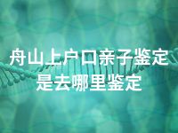 舟山上户口亲子鉴定是去哪里鉴定