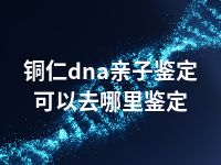 铜仁dna亲子鉴定可以去哪里鉴定