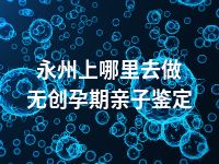 永州上哪里去做无创孕期亲子鉴定