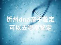 忻州dna亲子鉴定可以去哪里鉴定