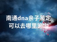 南通dna亲子鉴定可以去哪里鉴定