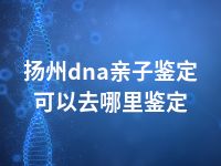 扬州dna亲子鉴定可以去哪里鉴定