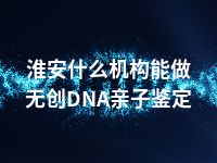 淮安什么机构能做无创DNA亲子鉴定