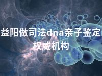 益阳做司法dna亲子鉴定权威机构