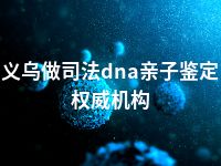 义乌做司法dna亲子鉴定权威机构