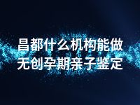 昌都什么机构能做无创孕期亲子鉴定