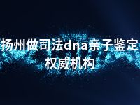 扬州做司法dna亲子鉴定权威机构