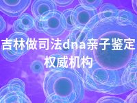 吉林做司法dna亲子鉴定权威机构