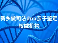 新乡做司法dna亲子鉴定权威机构