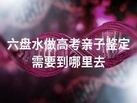 六盘水做高考亲子鉴定需要到哪里去