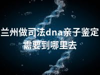 兰州做司法dna亲子鉴定需要到哪里去